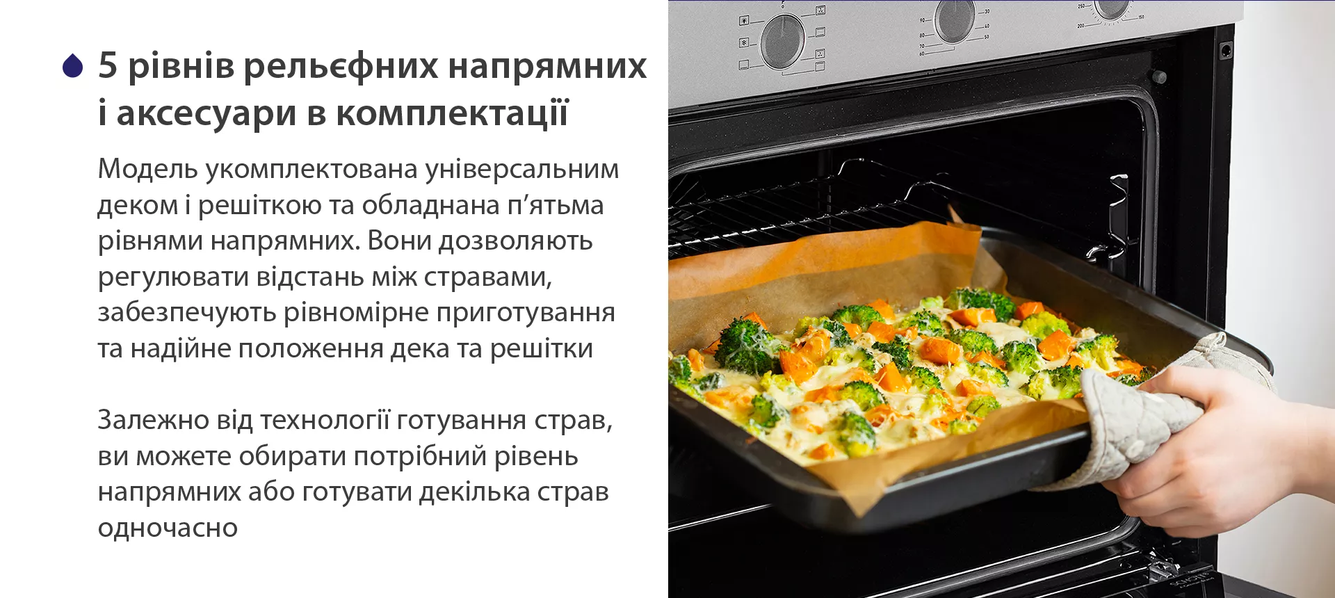 Модель укомплектована універсальним деком і решіткою та обладнана п'ятьма рівнями напрямних. Вони дозволяють регулювати відстань між стравами, забезпечують рівномірне приготування та надійне положення дека та решітки. Залежно від технології готування страв, ви можете обирати потрібний рівень напрямних або готувати декілька страв одночасно