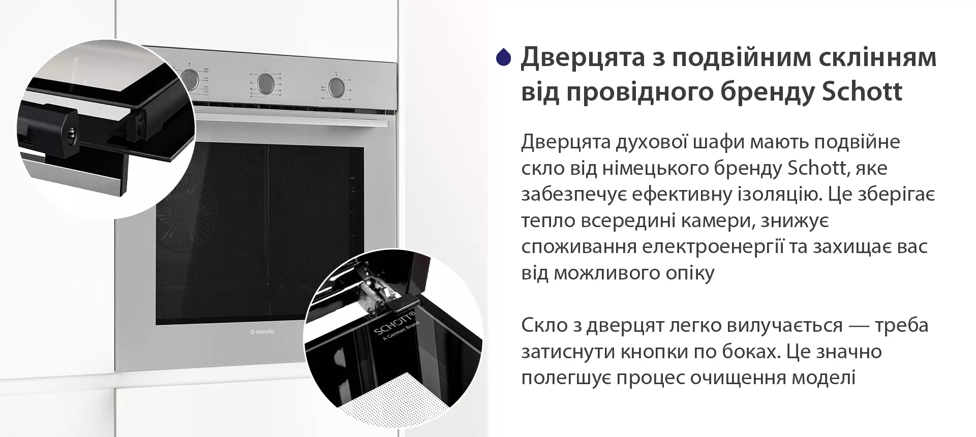 Дверцята духової шафи мають подвійне скло від німецького бренду Schott, яке забезпечує ефективну ізоляцію. Це зберігає тепло всередині камери, знижує споживання електроенергії та захищає вас від можливого опіку. Скло з дверцят легко вилучається — треба затиснути кнопки по боках. Це значно полегшує процес очищення моделі
