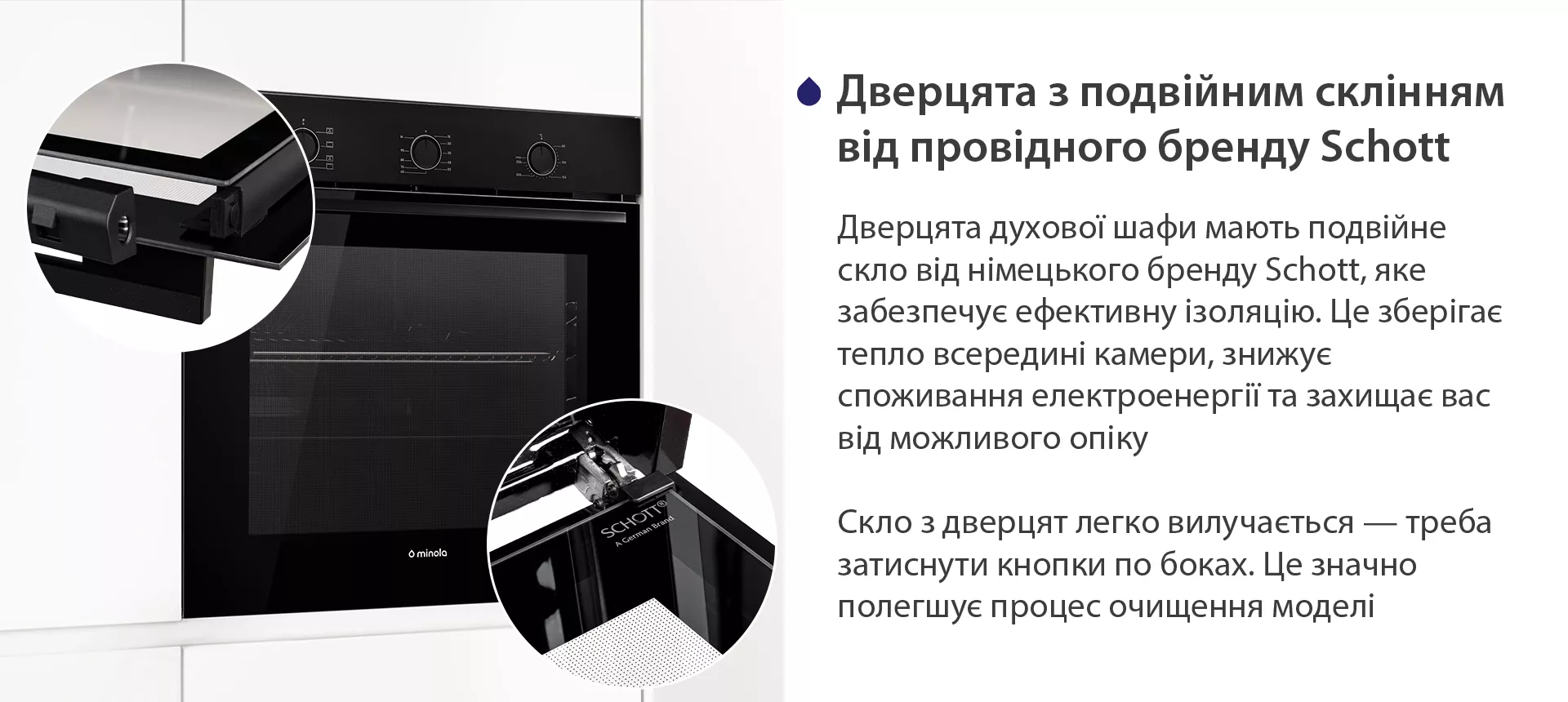Дверцята духової шафи мають подвійне скло від німецького бренду Schott, яке забезпечує ефективну ізоляцію. Це зберігає тепло всередині камери, знижує споживання електроенергії та захищає вас від можливого опіку. Скло з дверцят легко вилучається — треба затиснути кнопки по боках. Це значно полегшує процес очищення моделі