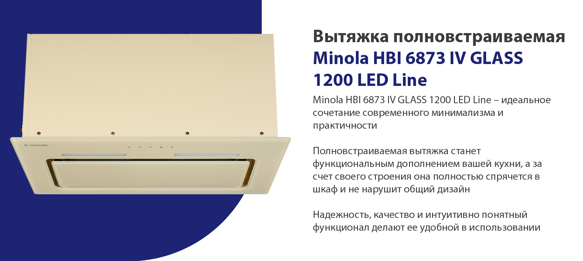 Minola HBI 6873 IV GLASS 1200 LED Line - идеальное сочетание современного минимализма и практичности. Полновстраиваемая вытяжка станет функциональным дополнением вашей кухни, а за счет своего строения она полностью спрячется в шкаф и не нарушит общий дизайн. Надежность, качество и интуитивно понятный функционал делают ее удобной в использовании