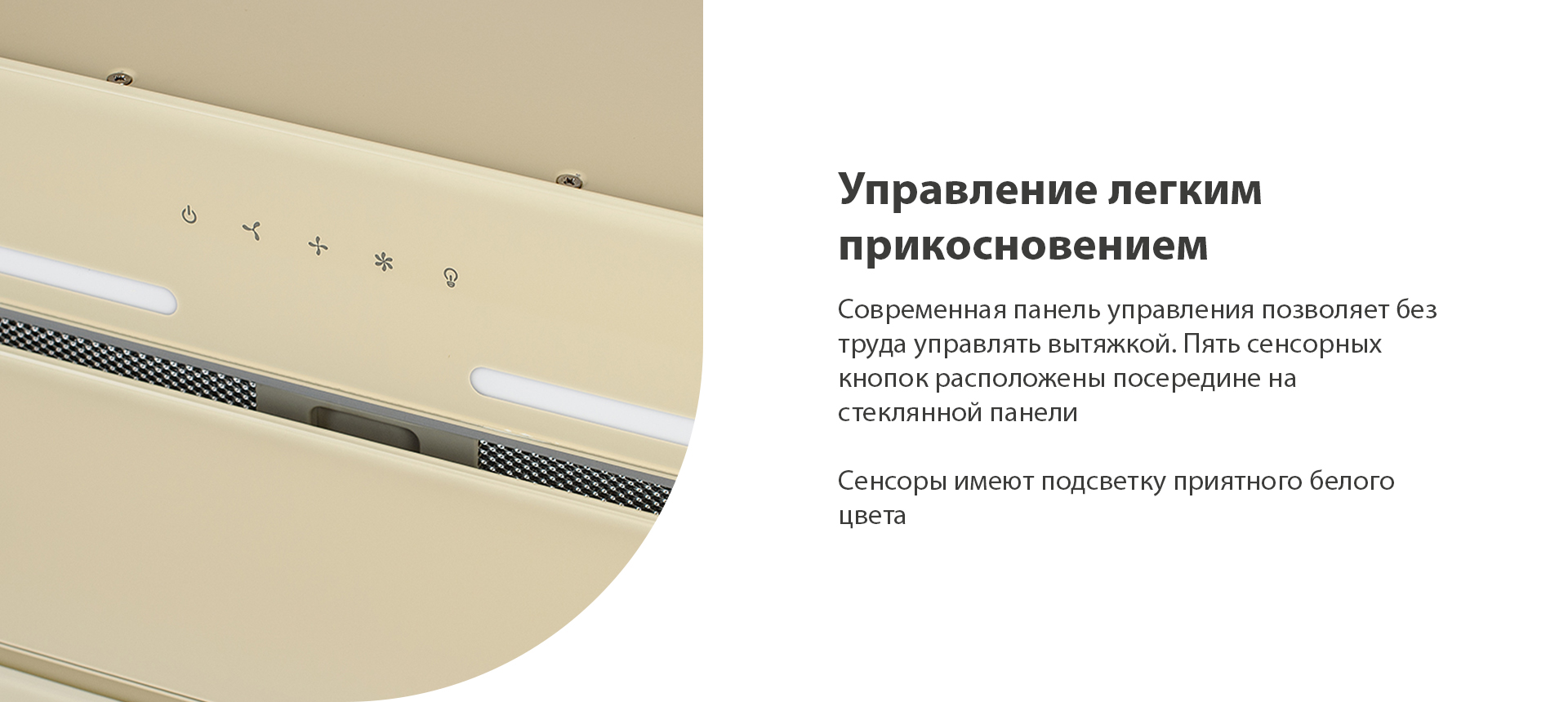 Современная панель управления позволяет без усилий управлять вытяжкой. Пять сенсорных кнопок расположены посередине на стеклянной панели. Сенсоры имеют подсветку приятного белого цвета