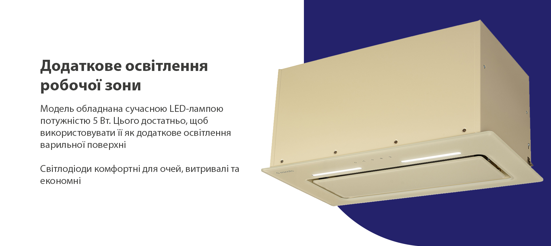 Модель обладнана сучасною LED-лампою потужністю 5 Вт. Цього достатньо, щоб використовувати її як додаткове освітлення варильної поверхні. Світлодіоди комфортні для очей, витривалі та економні