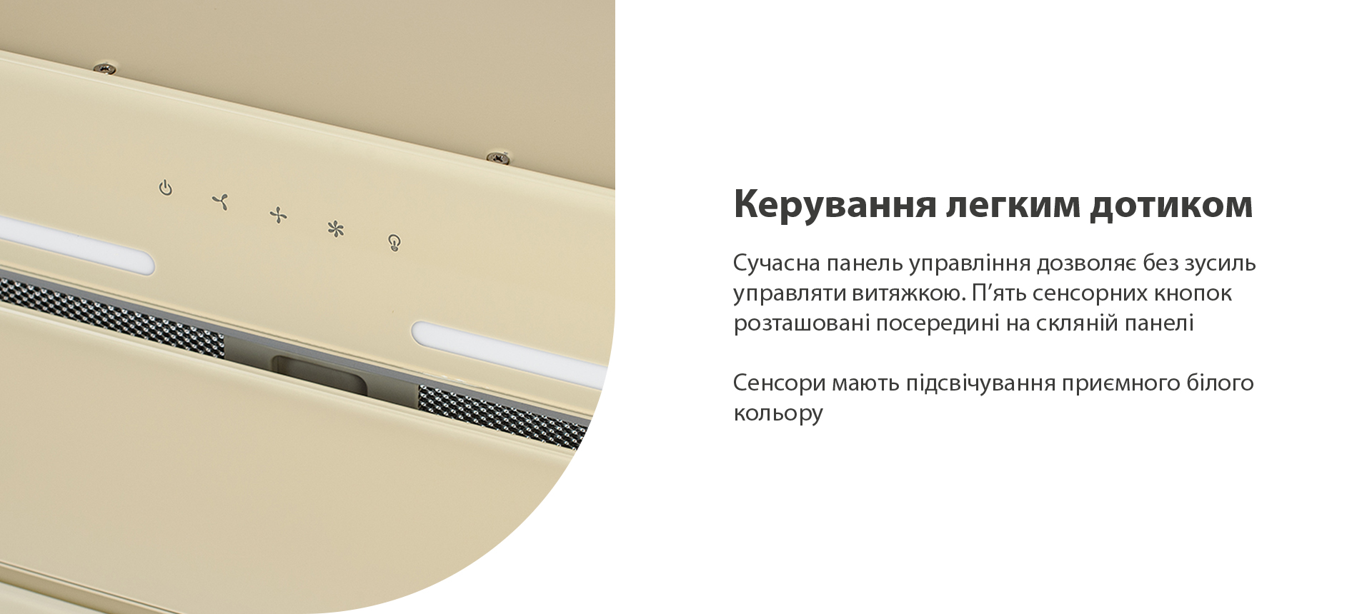 Сучасна панель управління дозволяє без зусиль управляти витяжкою. П’ять сенсорних кнопок розташовані посередині на скляній панелі. Сенсори мають підсвічування приємного білого кольору