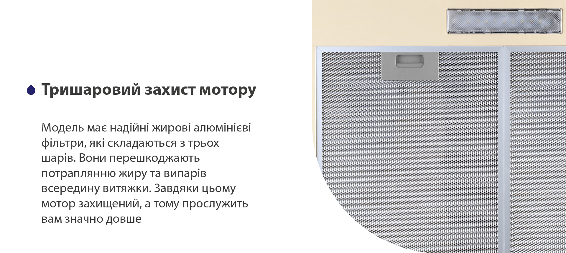 Модель має надійні жирові алюмінієві фільтри, які складаються з трьох шарів. Вони перешкоджають потраплянню жиру та випарів всередину витяжки. Завдяки цьому мотор захищений, а тому прослужить вам значно довше