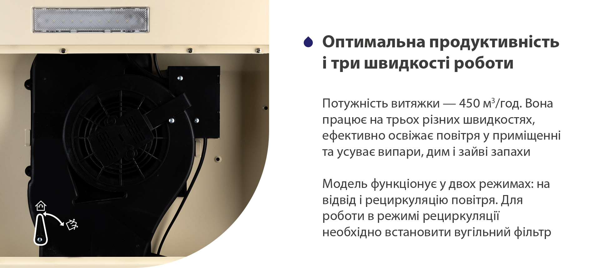 Потужність витяжки – 450 м3/год. Вона працює на трьох різних швидкостях, ефективно освіжає повітря у приміщенні та усуває випари, дим і зайві запахи. Модель функціонує у двох режимах: на відвід і рециркуляцію повітря. Для роботи в режимі рециркуляції необхідно встановити вугільний фільтр