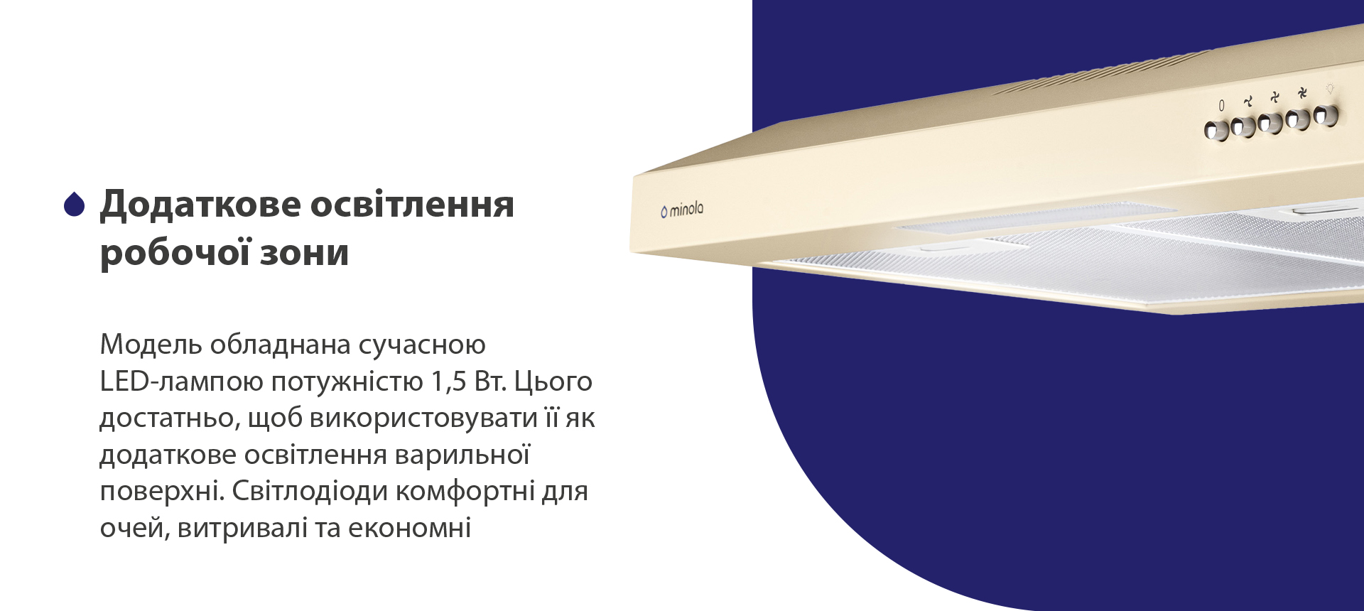 Модель обладнана сучасною LED-лампою потужністю 1,5 Вт. Цього достатньо, щоб використовувати її як додаткове освітлення варильної поверхні. Світлодіоди комфортні для очей, витривалі та економні