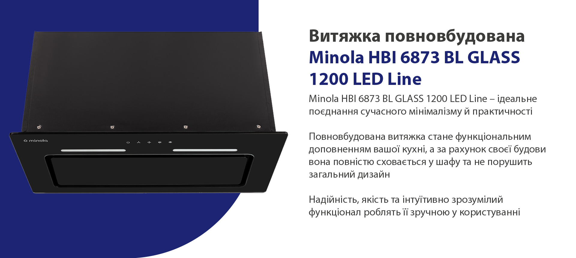 Minola HBI 6873 BL GLASS 1200 LED Line – ідеальне поєднання сучасного мінімалізму й практичності. Повновбудована витяжка стане функціональним доповненням вашої кухні, а за рахунок своєї будови вона повністю сховається у шафу та не порушить загальний дизайн. Надійність, якість та інтуїтивно зрозумілий функціонал роблять її зручною у користуванні