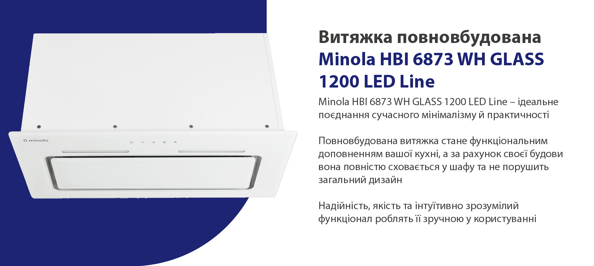 Minola HBI 6873 WH GLASS 1200 LED Line – ідеальне поєднання сучасного мінімалізму й практичності. Повновбудована витяжка стане функціональним доповненням вашої кухні, а за рахунок своєї будови вона повністю сховається у шафу та не порушить загальний дизайн. Надійність, якість та інтуїтивно зрозумілий функціонал роблять її зручною у користуванні