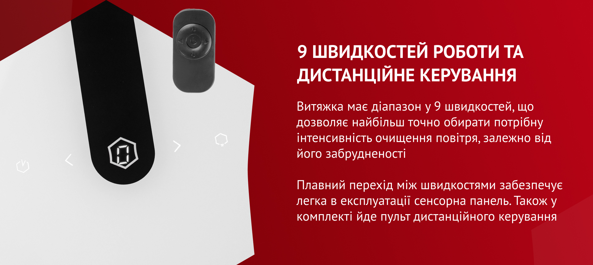 Витяжка має діапазон у 9 швидкостей, що дозволяє найбільш точно обирати потрібну інтенсивність очищення повітря, залежно від його забрудненості. Плавний перехід між швидкостями забезпечує легка в експлуатації сенсорна панель. Також у комплекті йде пульт дистанційного керування