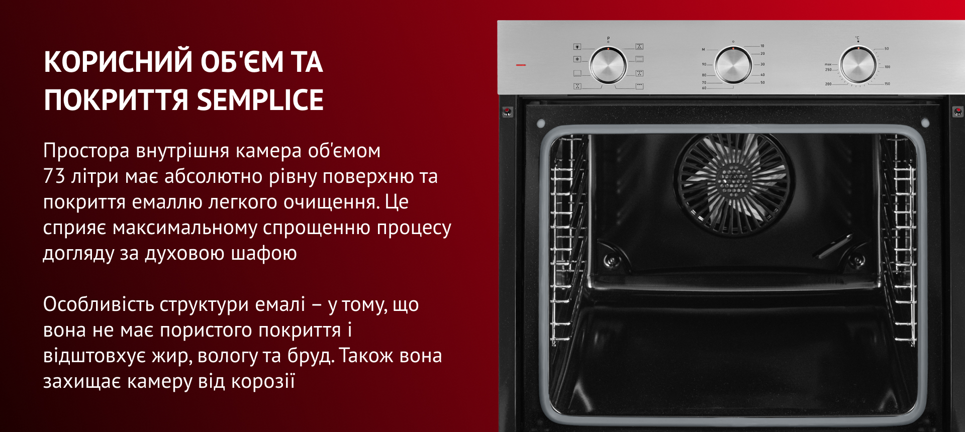 Простора внутрішня камера об'ємом 73 літри має абсолютно рівну поверхню та покриття емаллю легкого очищення. Це сприяє максимальному спрощенню процесу догляду за духовою шафою. Особливість структури емалі – у тому, що вона не має пор і відштовхує жир, вологу та бруд. Також вона захищає камеру від корозії