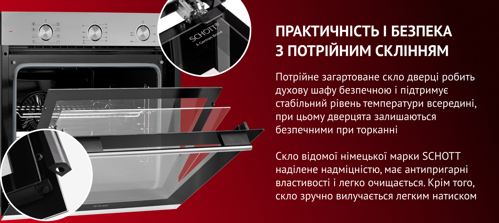 Потрійне загартоване скло дверцят робить духову шафу безпечною та підтримує стабільний рівень температури всередині. Скло відомої німецької марки SCHOTT наділене надміцністю, має антипригарні властивості та легко очищается. Окрім того, скло зручно вилучається легким натиском
