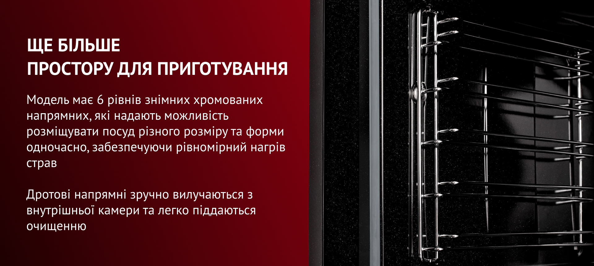 Модель має 6 рівнів знімних хромованих напрямних, які надають можливість розміщувати посуд різного розміру та форми одночасно, забезпечуючи рівномірний нагрів страв. Дротові напрямні зручно вилучаються з внутрішньої камери та легко піддаються очищенню