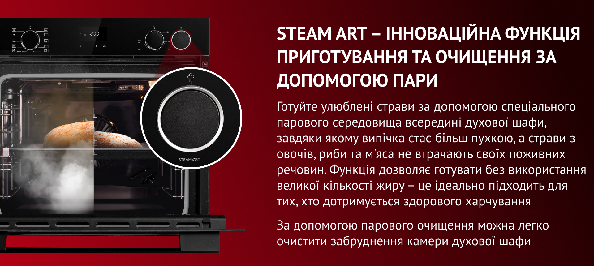 Готуйте улюблені страви за допомогою спеціального парового середовища всередині духової шафи,  завдяки якому випічка стає більш пухкою, а страви з овочів, риби та м'яса не втрачають своїх поживних речовин. Функція дозволяє готувати без використання великої кількості жиру – це ідеально підходить для тих, хто дотримується здорового харчування