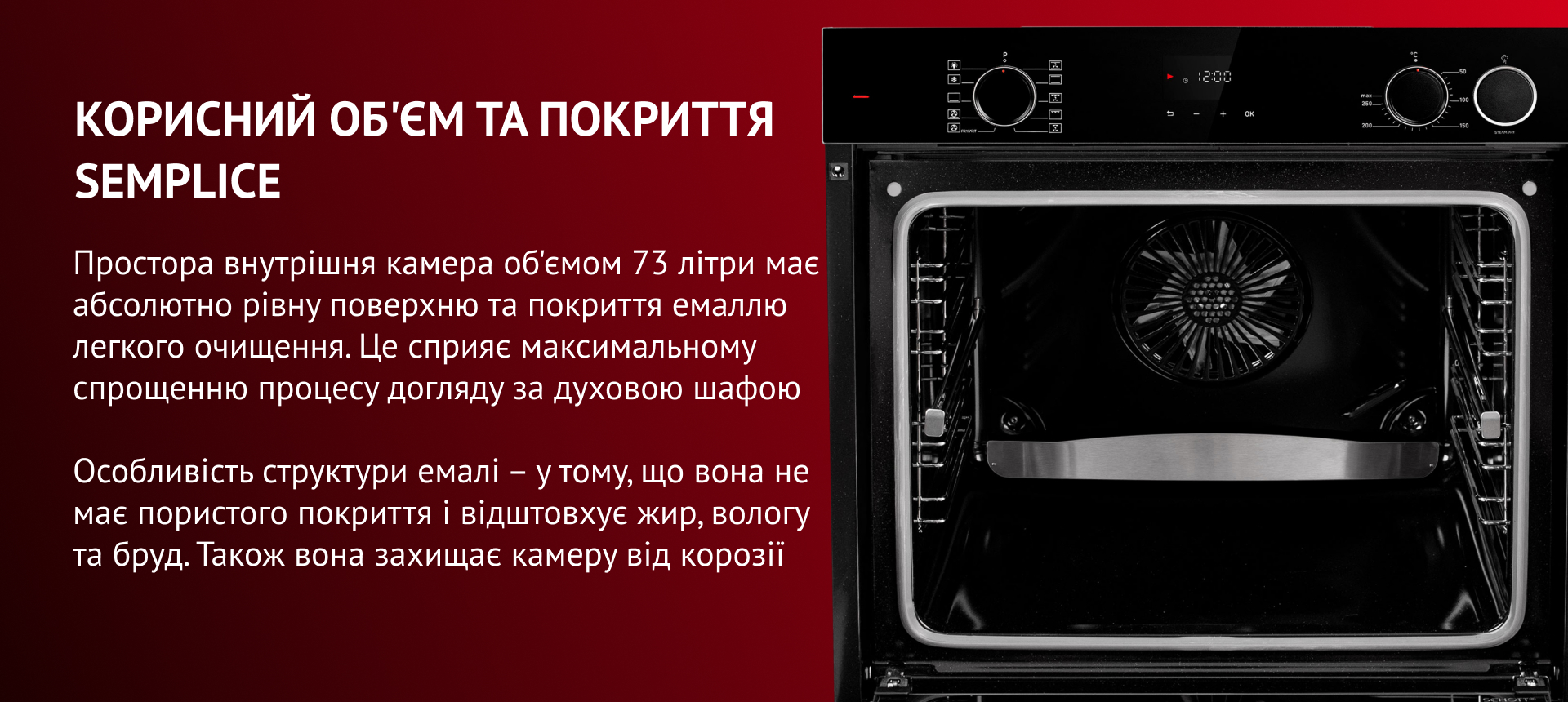 Простора внутрішня камера об'ємом 73 літри має абсолютно рівну поверхню та покриття емаллю легкого очищення. Це сприяє максимальному спрощенню процесу догляду за духовою шафою