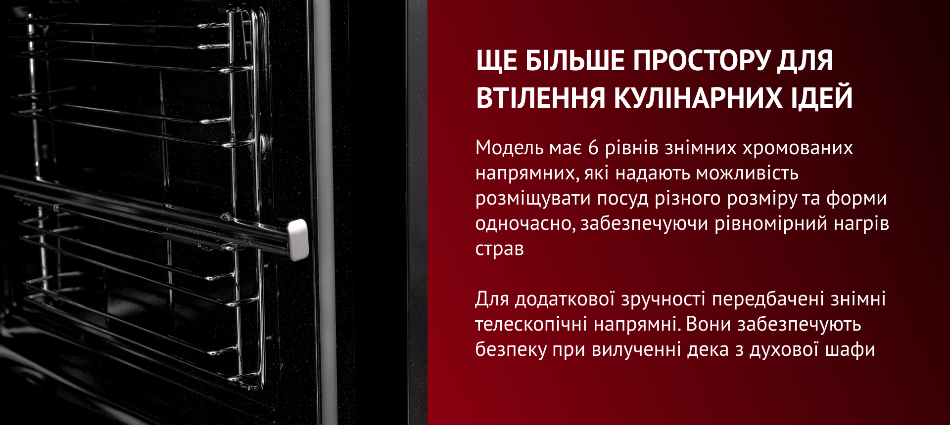 Модель має 6 рівнів знімних хромованих напрямних, які надають можливість розміщувати посуд різного розміру та форми одночасно, забезпечуючи рівномірний нагрів страв