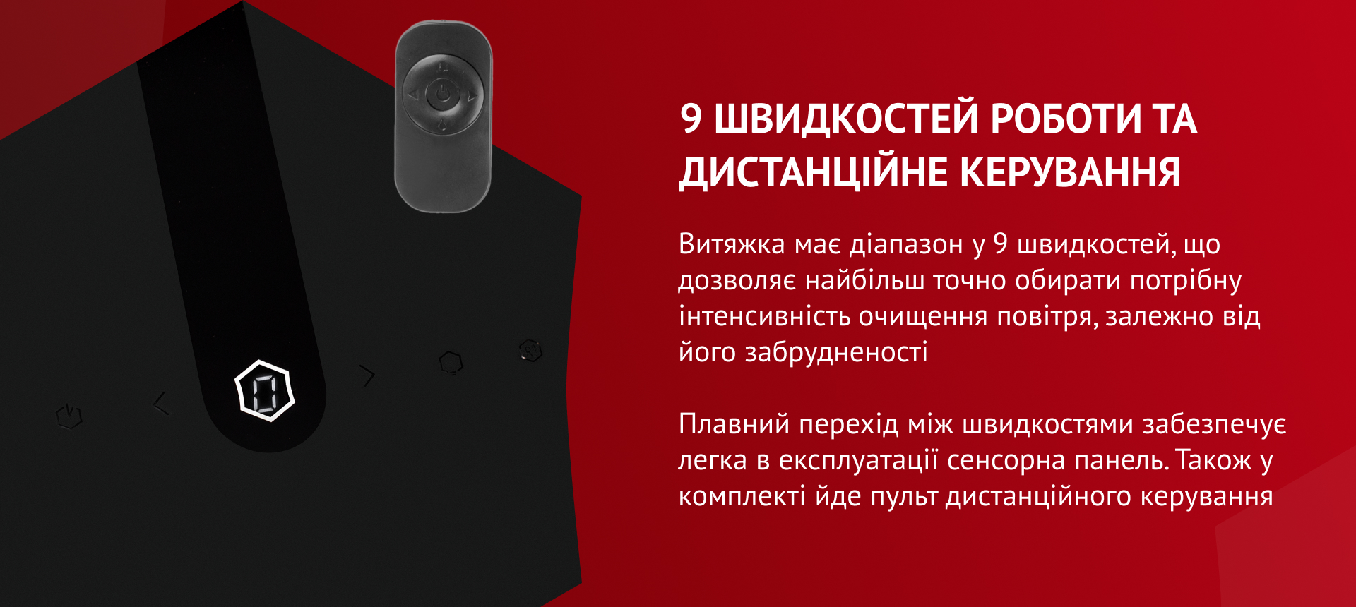 Витяжка має діапазон у 9 швидкостей, що дозволяє найбільш точно обирати потрібну інтенсивність очищення повітря, залежно від його забрудненості. Плавний перехід між швидкостями забезпечує легка в експлуатації сенсорна панель. Також у комплекті йде пульт дистанційного керування