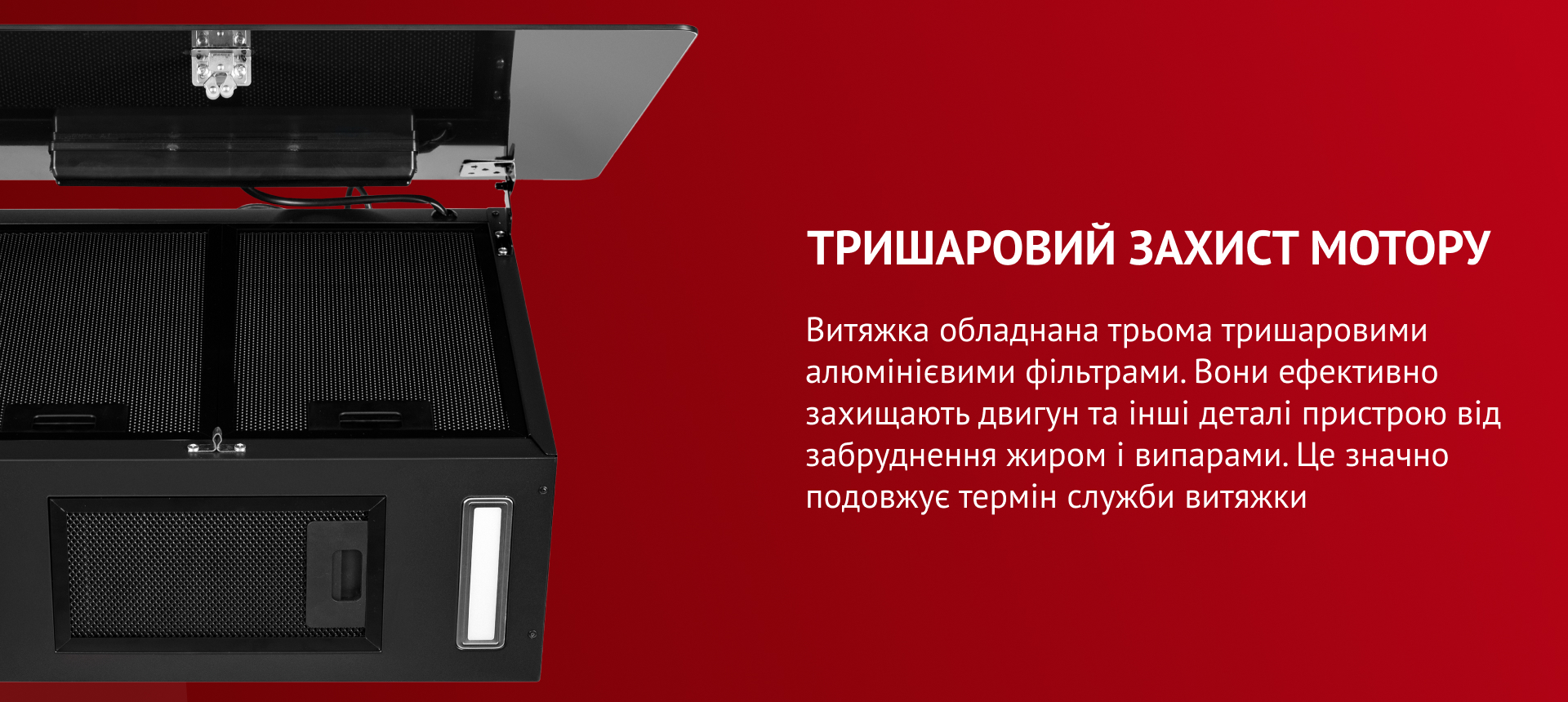 Витяжка обладнана трьома тришаровими алюмінієвими фільтрами. Вони ефективно захища.ть двигун та інші деталі пристрою від забруднення жиром і випарами. Це значно подовжує термін служби витяжки