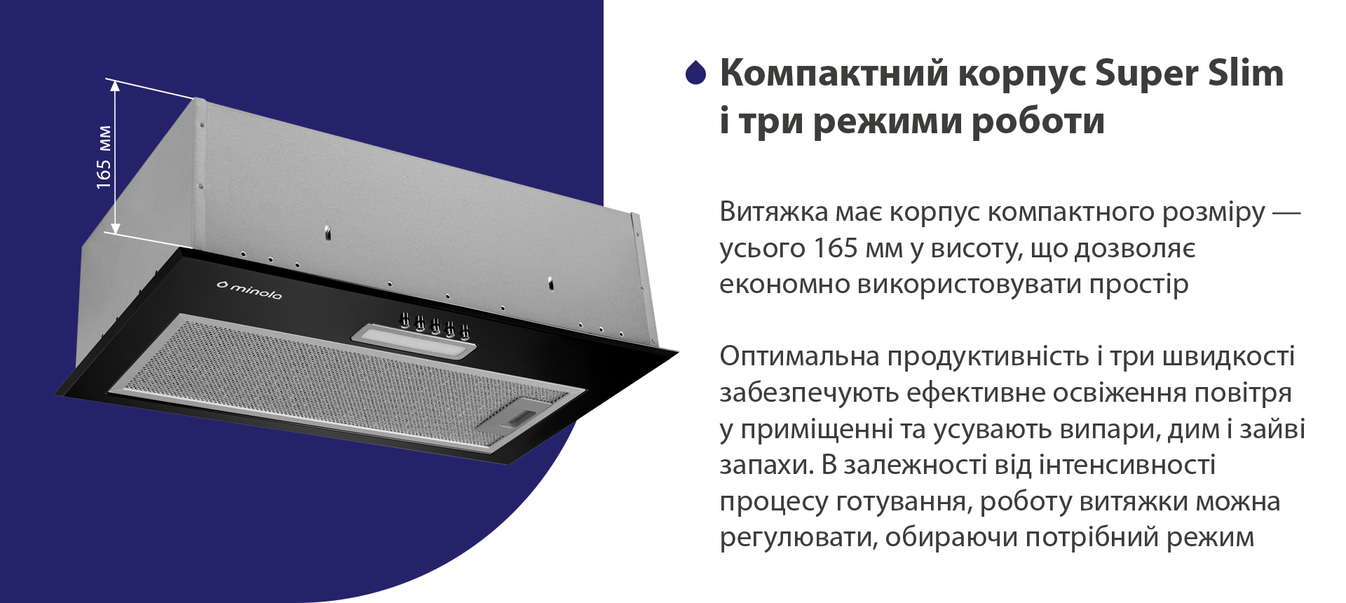 Витяжка має корпус компактного розміру – усього 165 мм у висоту, що дозволяє економно використовувати простір. Висока продуктивність і три швидкості забезпечують ефективне освіження повітря у приміщенні та усувають випари, дим і зайві запахи. В залежності від інтенсивності процесу готування, роботу витяжки можна регулювати, обираючи потрібний режим