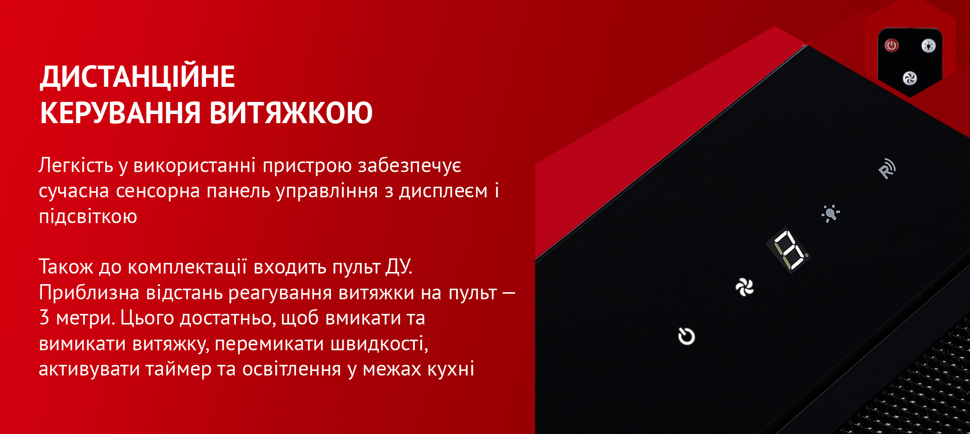 Легкість у використанні пристрою забезпечує сучасна сенсорна панель управління з дисплеєм і підсвіткою. Також до комплектації входить пульт ДУ. Приблизна відстань реагування витяжки на пульт – 3 метри. Цього достатньо, щоб вмикати та вимикати витяжку, перемикати швидкості, активувати таймер та освітлення у межах кухні