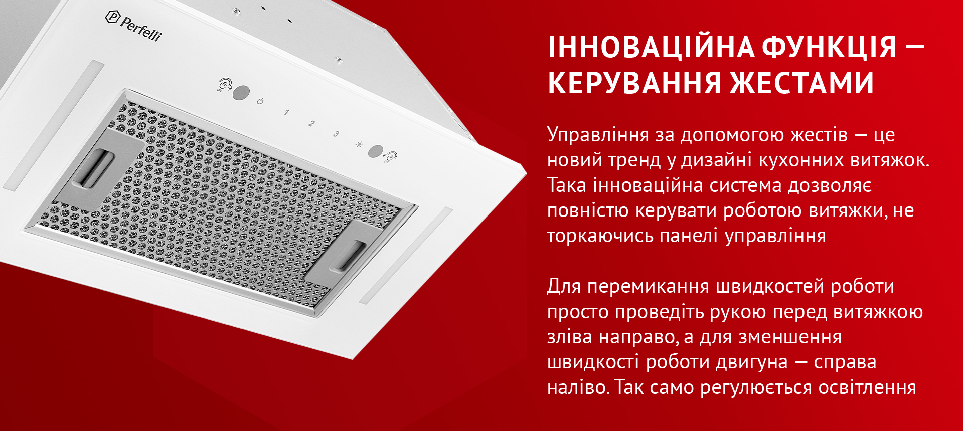 Управління за допомогою жестів – це новий тренд у дизайні кухонних витяжок. Така інноваційна система дозволяє повністю керувати роботою витяжки, не торкаючись панелі управління. Для перемикання швидкостей роботи просто проведіть рукою перед витяжкою зліва направо, а для зменшення швидкості роботи двигуна – справа наліво. Так само регулюється освітлення