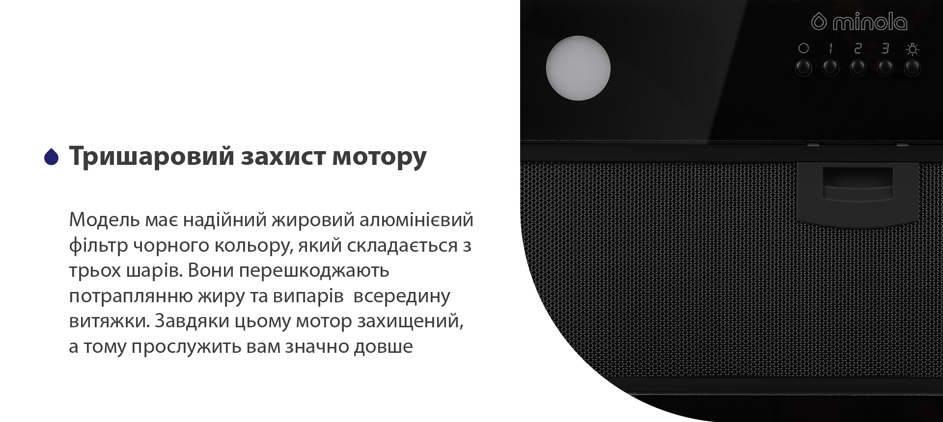 Модель має надійний жировий алюмінієвий фільтр чорного кольору, який складається з трьох шарів. Вони перешкоджають потраплянню жиру та випарів всередину витяжки. Завдяки цьому мотор захищений, а тому прослужить вам значно довше