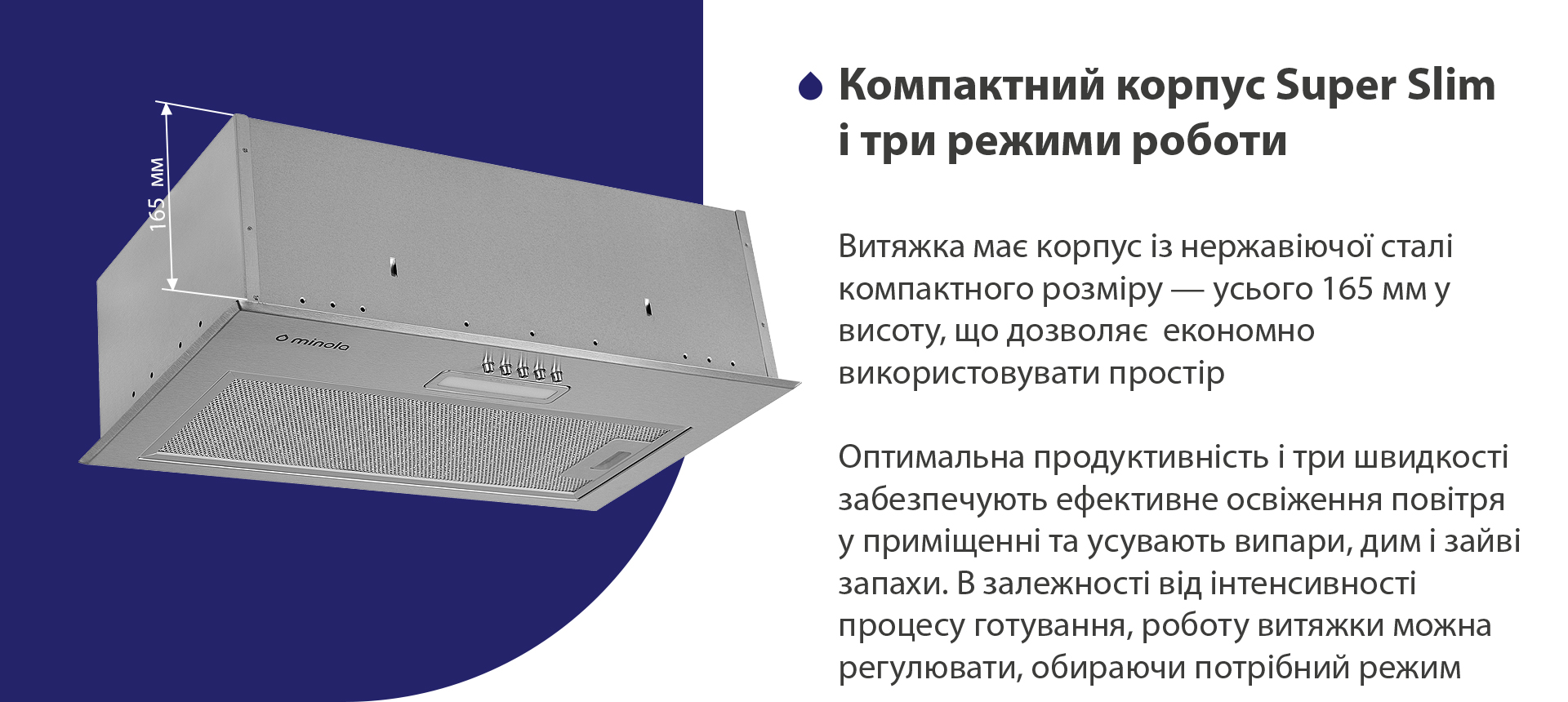 Витяжка має корпус з нержавіючої сталі компактного розміру – усього 165 мм у висоту, що дозволяє економно використовувати простір. Висока продуктивність і три швидкості забезпечують ефективне освіження повітря у приміщенні та усувають випари, дим і зайві запахи. В залежності від інтенсивності процесу готування, роботу витяжки можна регулювати, обираючи потрібний режим