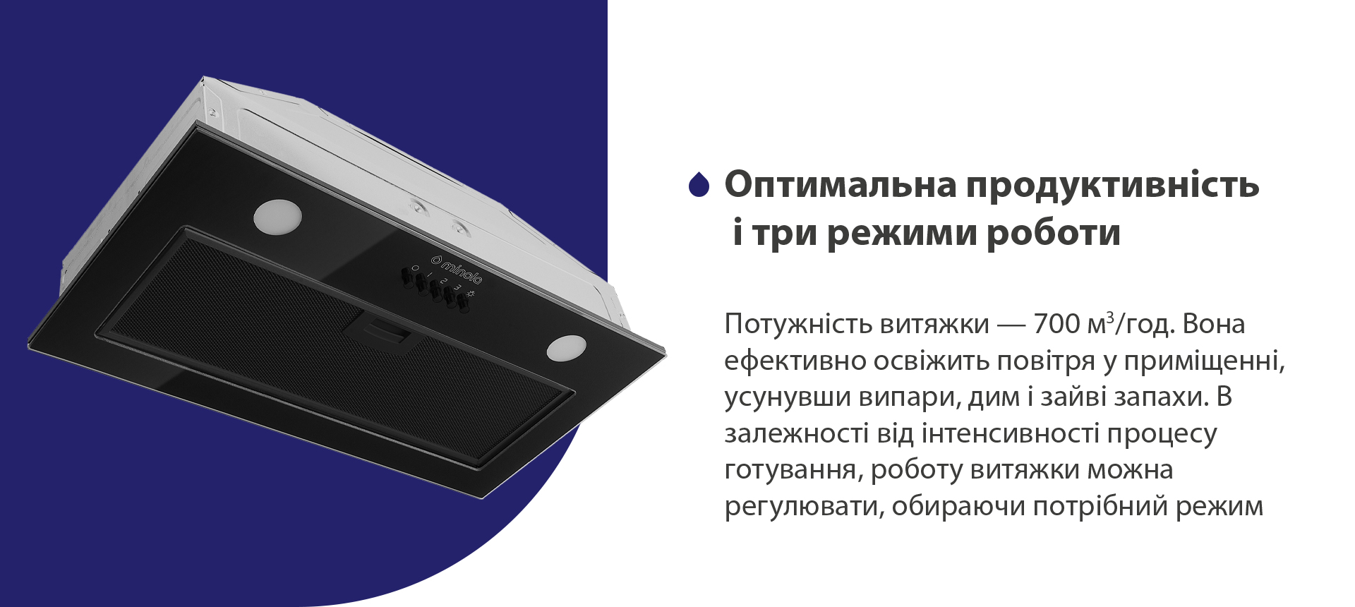 Потужність витяжки – 700 м3/год. Вона ефективно освіжить повітря у приміщенні, усунувши випари, дим і зайві запахи. В залежності від інтенсивності процесу готування, роботу витяжки можна регулювати, обираючи потрібний режим