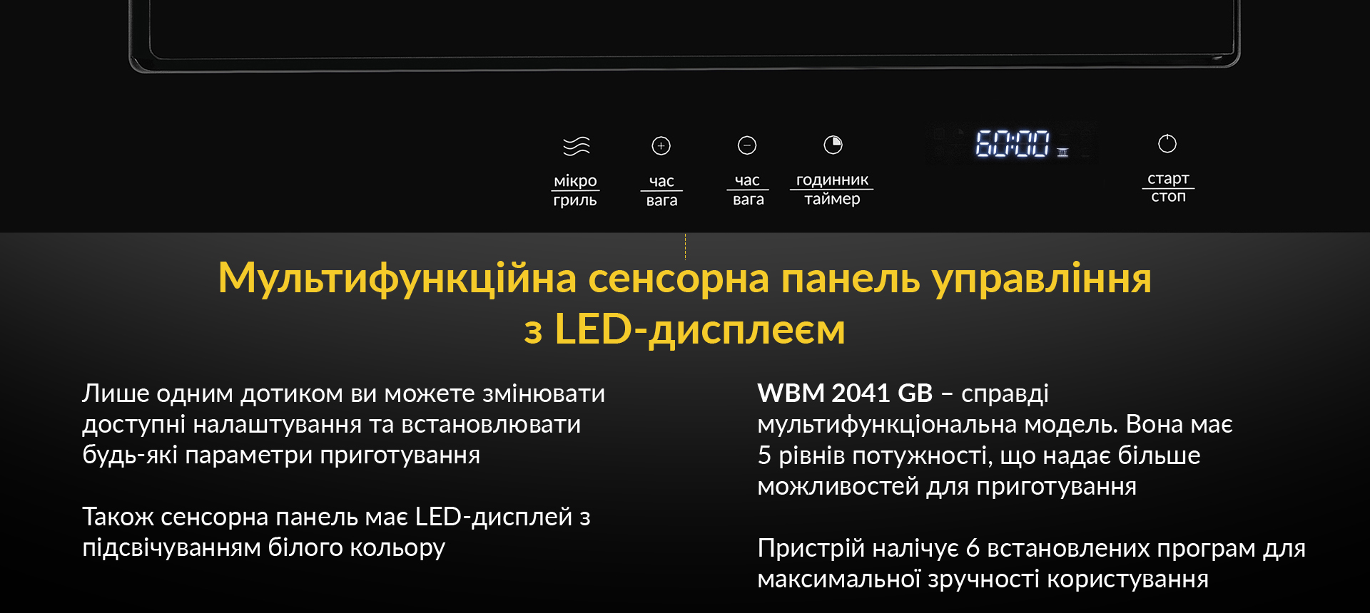 Лише одним дотиком ви можете змінювати доступні налаштування та встановлювати будь-які параметри приготування. Також сенсорна панель має LED-дисплей з підсвічуванням білого кольору. WBM 2041 GB - справді мультифункційна модель. Вона має 5 рівнів потужності, що надає більше можливостей для приготування. Пристрій налічує 6 встановлених програм для максимальної зручності користування