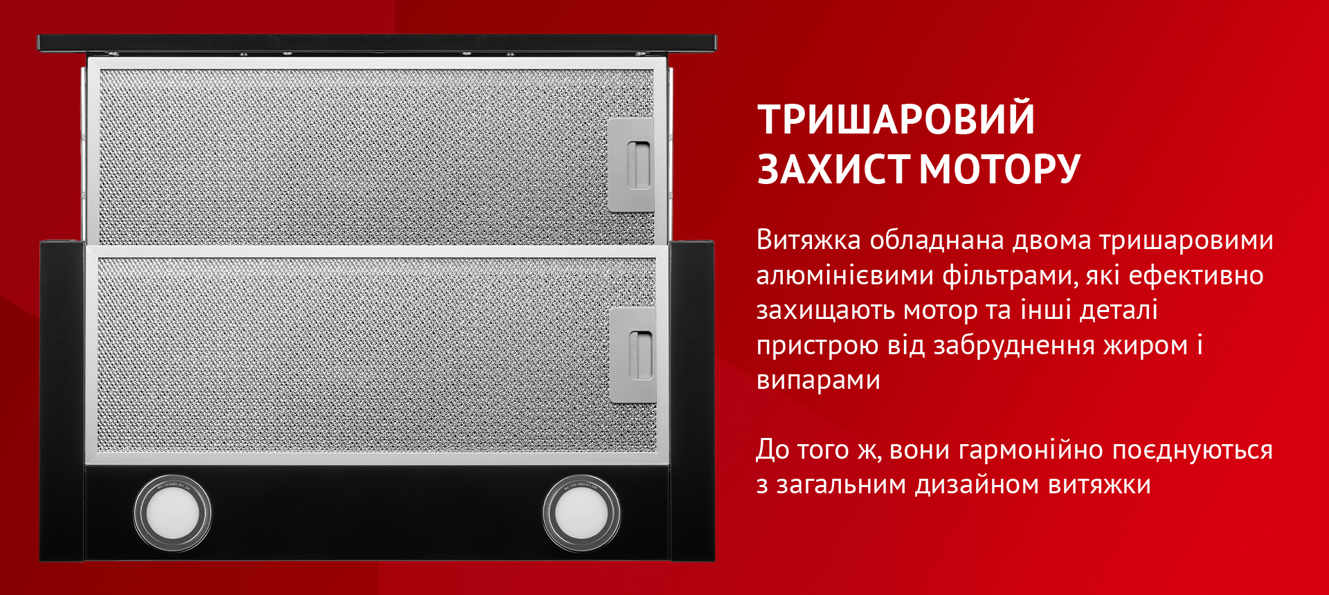 Витяжка обладнана двома тришаровими алюмінієвими фільтрами, які ефективно захищають мотор та інші деталі пристрою від забруднення жиром і випарами. До того ж, вони гармонійно поєднуються з загальним дизайном витяжки