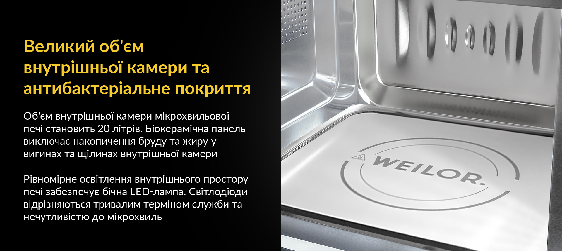 Об'єм внутрішньої камери мікрохвильової печі становить 20 літрів. Біокерамічна панель виключає накопичення бруду та жиру у вигинах та щілинах внутрішньої камери. Рівномірне освітлення внутрішнього простору печі забезпечує бічна LED-лампа. Світлодіоди відрізняються тривалим терміном служби та нечутливістю до мікрохвиль