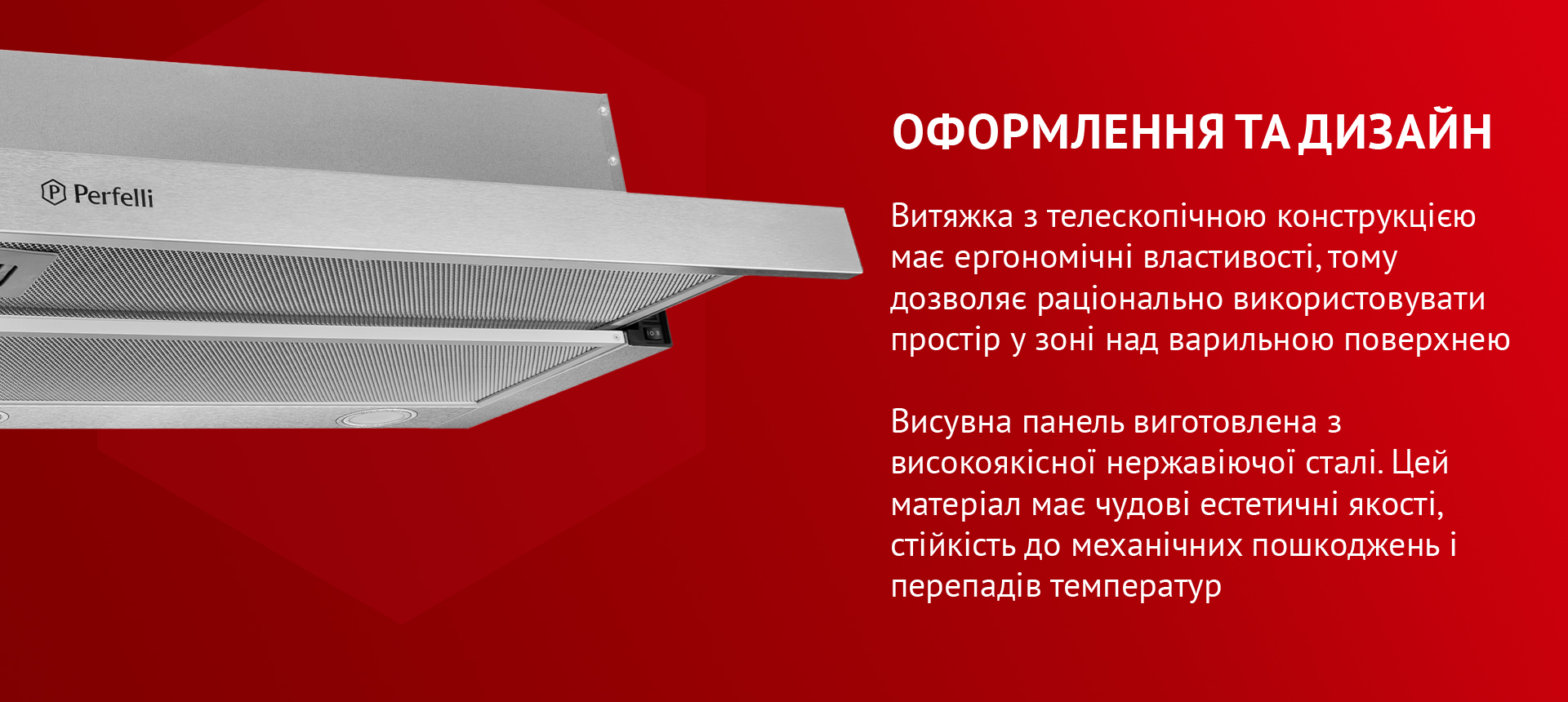 Витяжка з телескопічною конструкцією має ергономічні властивості, тому дозволяє раціонально використовувати простір у зоні над варильною поверхнею. Висувна панель виготовлена з нержавіючої сталі. Цей матеріал має чудові естетичні якості, стійкість до механічних пошкоджень і перепадів температур