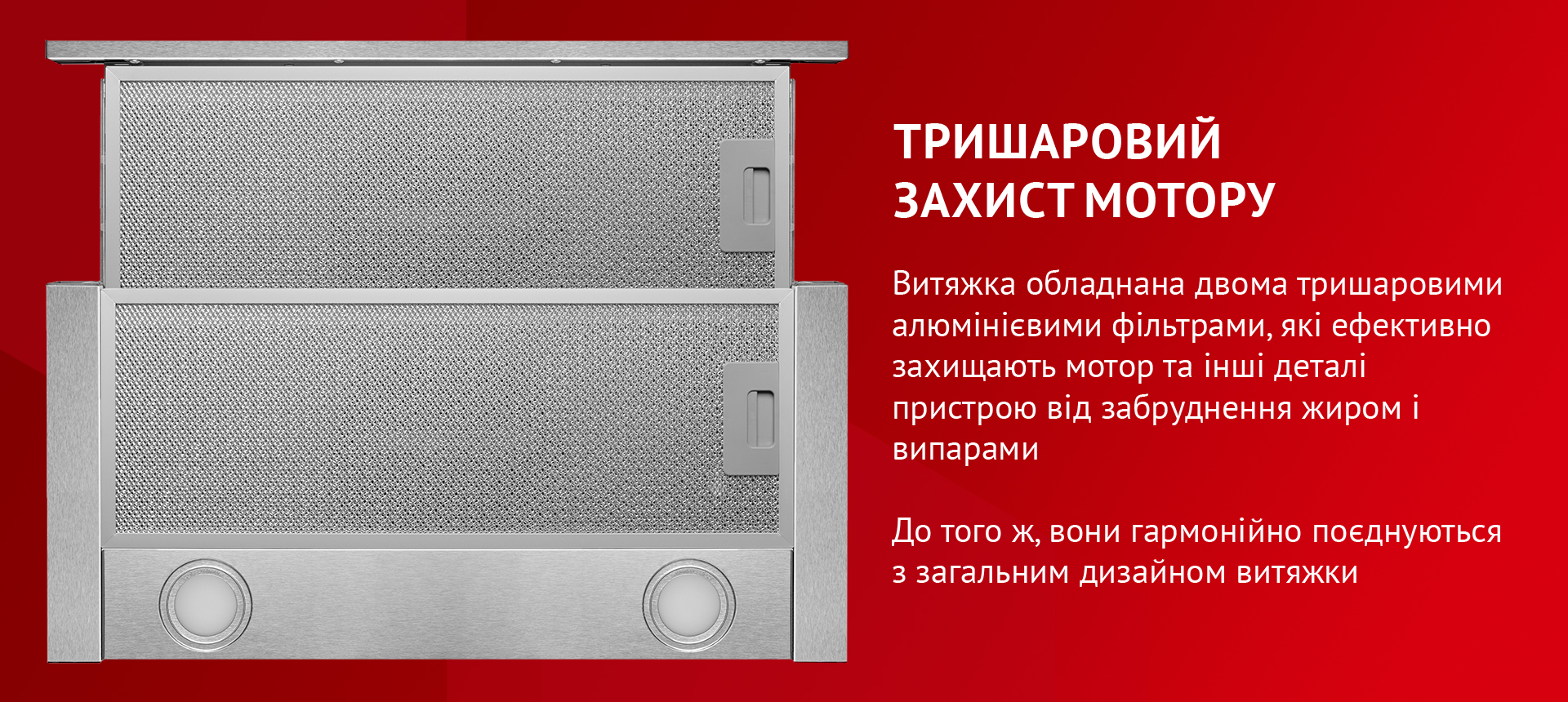 Витяжка обладнана двома тришаровими алюмінієвими фільтрами, які ефективно захищають мотор та інші деталі пристрою від забруднення жиром і випарами. До того ж, вони гармонійно поєднуються з загальним дизайном витяжки