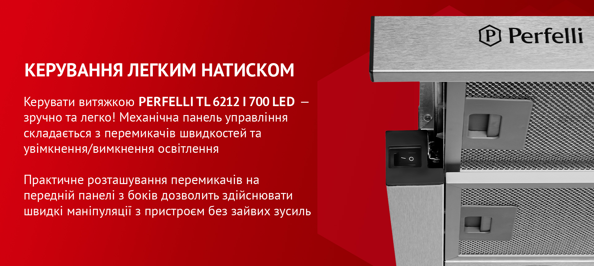Керувати витяжкою PERFELLI TL 6212 I 700 LED – зручно та легко! Механічна панель управління складається з перемикачів швидкостей та увімкнення/вимкнення освітлення. Практичне розташування перемикачів на передній панелі з боків дозволить здійснювати швидкі маніпуляції з пристроєм без зайвих зусиль