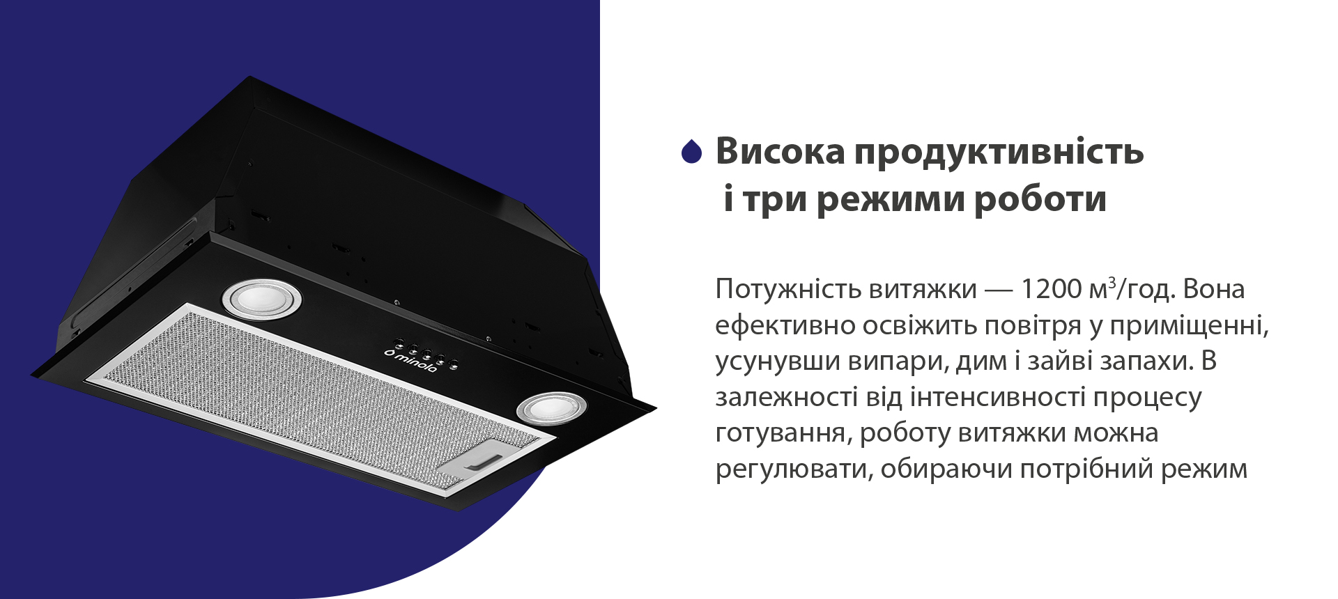 Потужність витяжки – 1200 м3/год. Вона ефективно освіжить повітря у приміщенні, усунувши випари, дим і зайві запахи. В залежності від інтенсивності процесу готування, роботу витяжки можна регулювати, обираючи потрібний режим