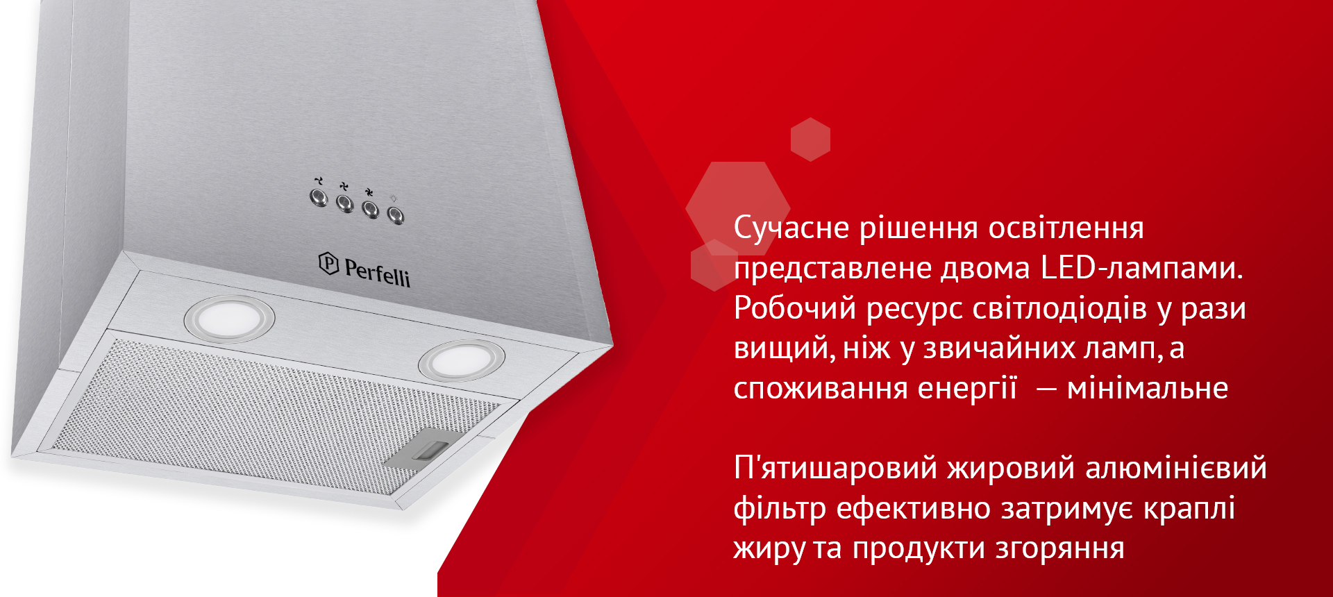 Сучасне рішення освітлення представлене двома LED-лампами. Робочий ресурс світлодіодів у рази вищий, ніж у звичайних ламп, а споживання енергії – мінімальне. П’ятишаровий жировий алюмінієвий фільтр ефективно затримує краплі жиру та продукти згоряння