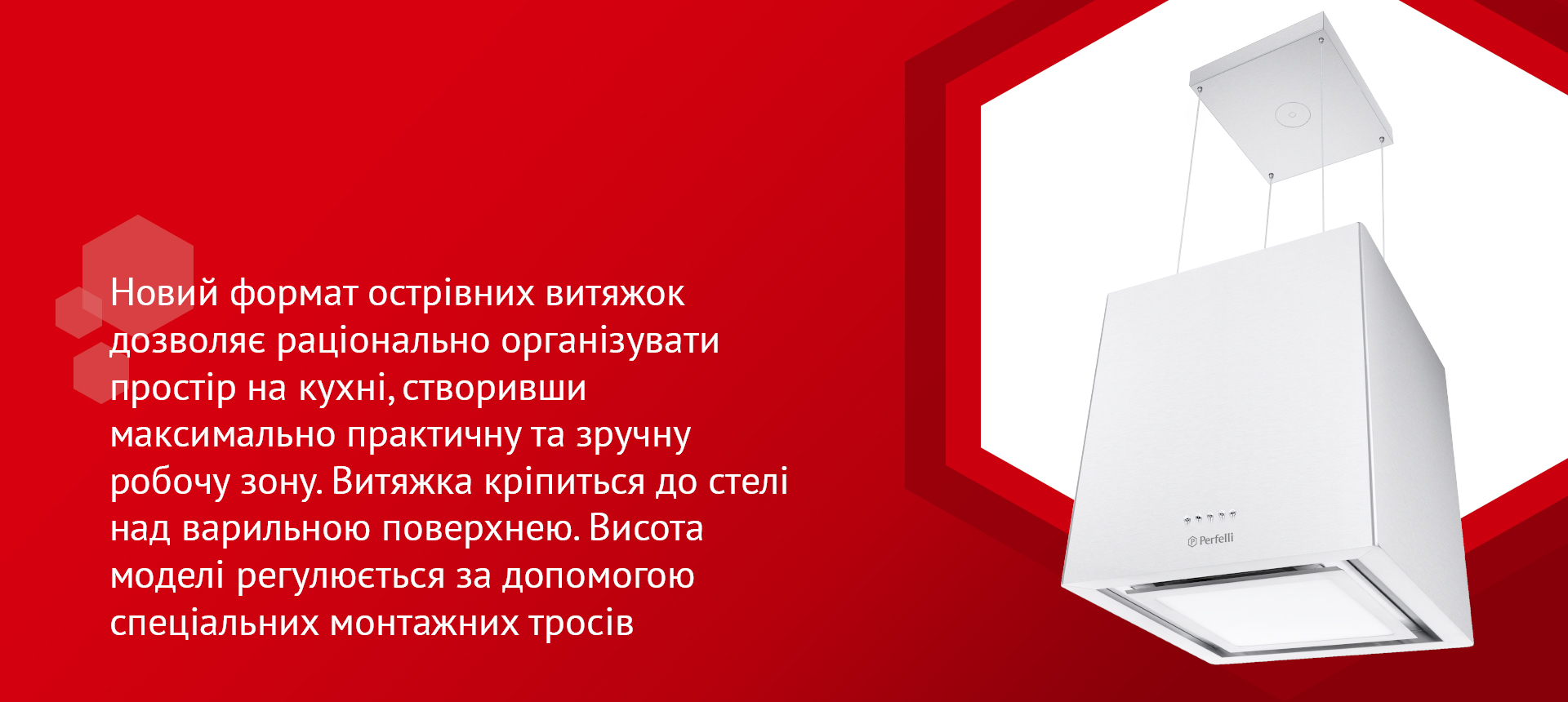Новий формат острівних витяжок дозволяє раціонально організувати простір на кухні, створивши максимально практичну та зручну робочу зону. Витяжка кріпиться до стелі над варильною поверхнею. Висота моделі регулюється за допомогою спеціальних монтажних тросів