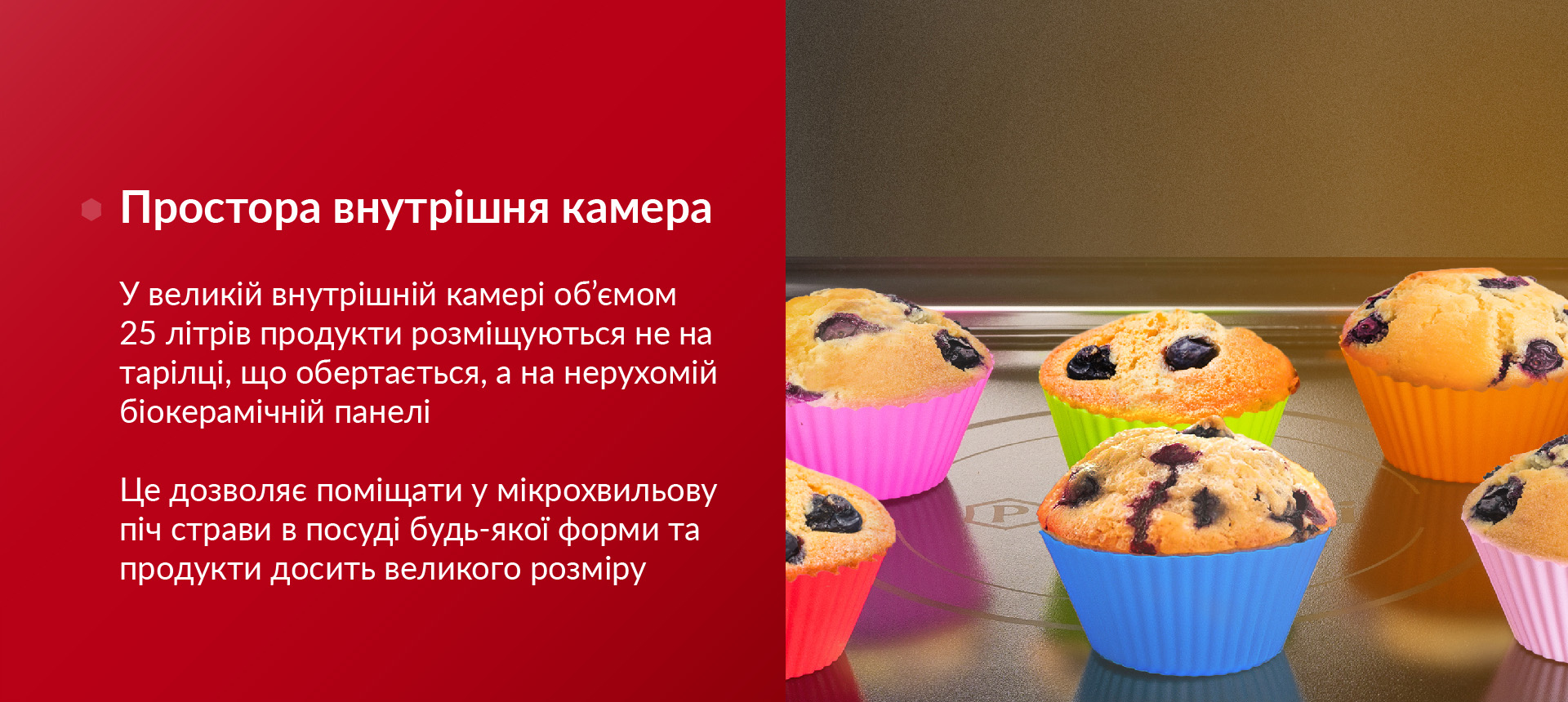 У великій внутрішній камері об'ємом 25 літрів продукти розміщуються не на тарілці, що обертається, а на нерухомій біокерамічній панелі. Це дозволяє поміщати у мікрохвильову піч страви в посуді будь-якої форми та продукти досить великого розміру