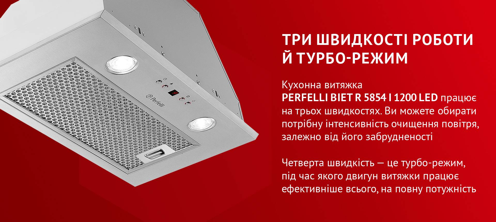 Кухонна витяжка PERFELLI BIET R 5854 I 1200 LED працює на трьох швидкостях. Ви можете обирати потрібну інтенсивність очищення повітря, залежно від його забрудненості. Четверта швидкість – це турбо-режим, під час якого двигун витяжки працює ефективніше всього, на повну потужність