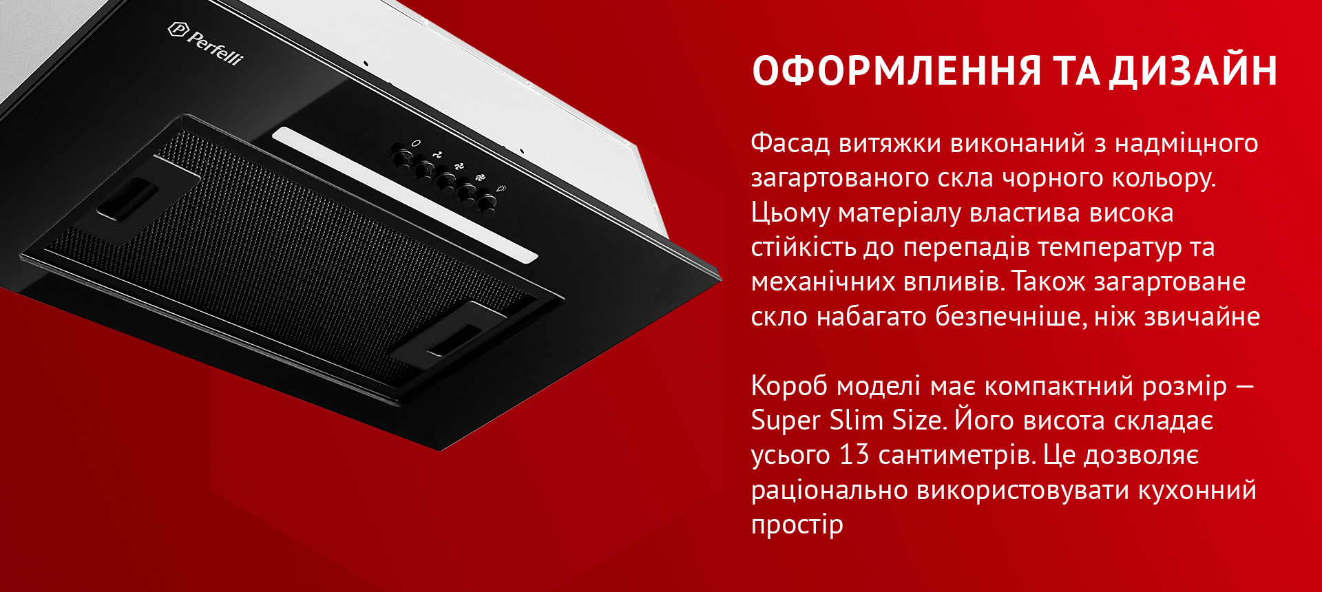 Фасад витяжки виконаний з надміцного загартованого скла чорного кольору. Цьому матеріалу властива висока стійкість до перепадів температур та механічних впливів. Також загартоване скло набагато безпечніше, ніж звичайне. Короб моделі має компактний розмір – Super Slim Size. Його висота складає усього 13 сантиметрів. Це дозволяє раціонально використовувати кухонний простір