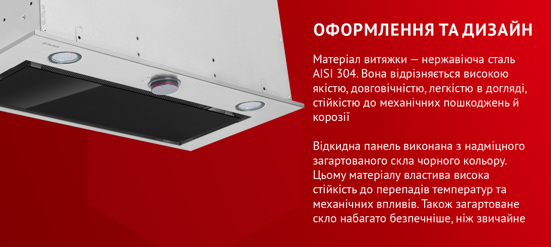 Матеріал витяжки – нержавіюча сталь AISI 304. Вона відрізняється високою якістю, довговічністю, легкістю в догляді, стійкістю до механічних пошкоджень й корозії. Відкидна панель виконана з надміцного загартованого скла чорного кольору. Цьому матеріалу властива висока стійкість до перепадів температур та механічних впливів. Також загартоване скло набагато безпечніше, ніж звичайне