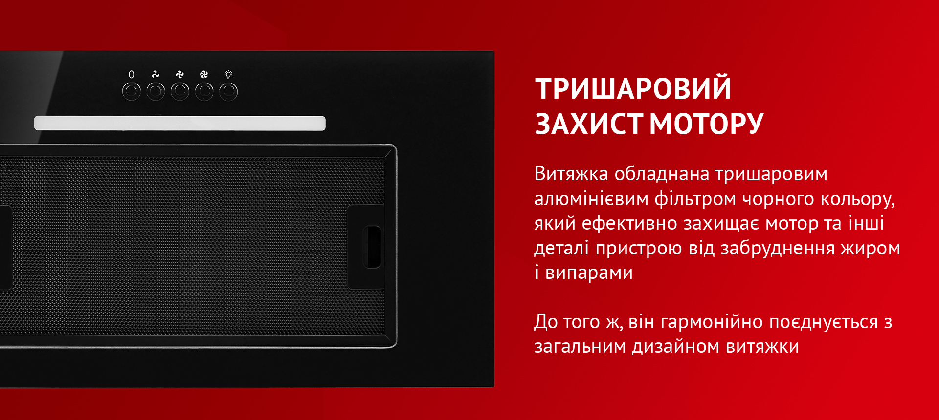 Витяжка обладнана тришаровим алюмінієвим фільтром чорного кольору, який ефективно захищає мотор та інші деталі пристрою від забруднення жиром і випарами. До того ж, він гармонійно поєднується з загальним дизайном витяжки