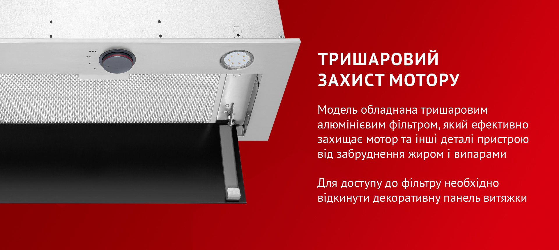 Модель обладнана тришаровим алюмінієвим фільтром, який ефективно захищає мотор та інші деталі пристрою від забруднення жиром і випарами. Для доступу до фільтру необхідно відкинути декоративну панель витяжки