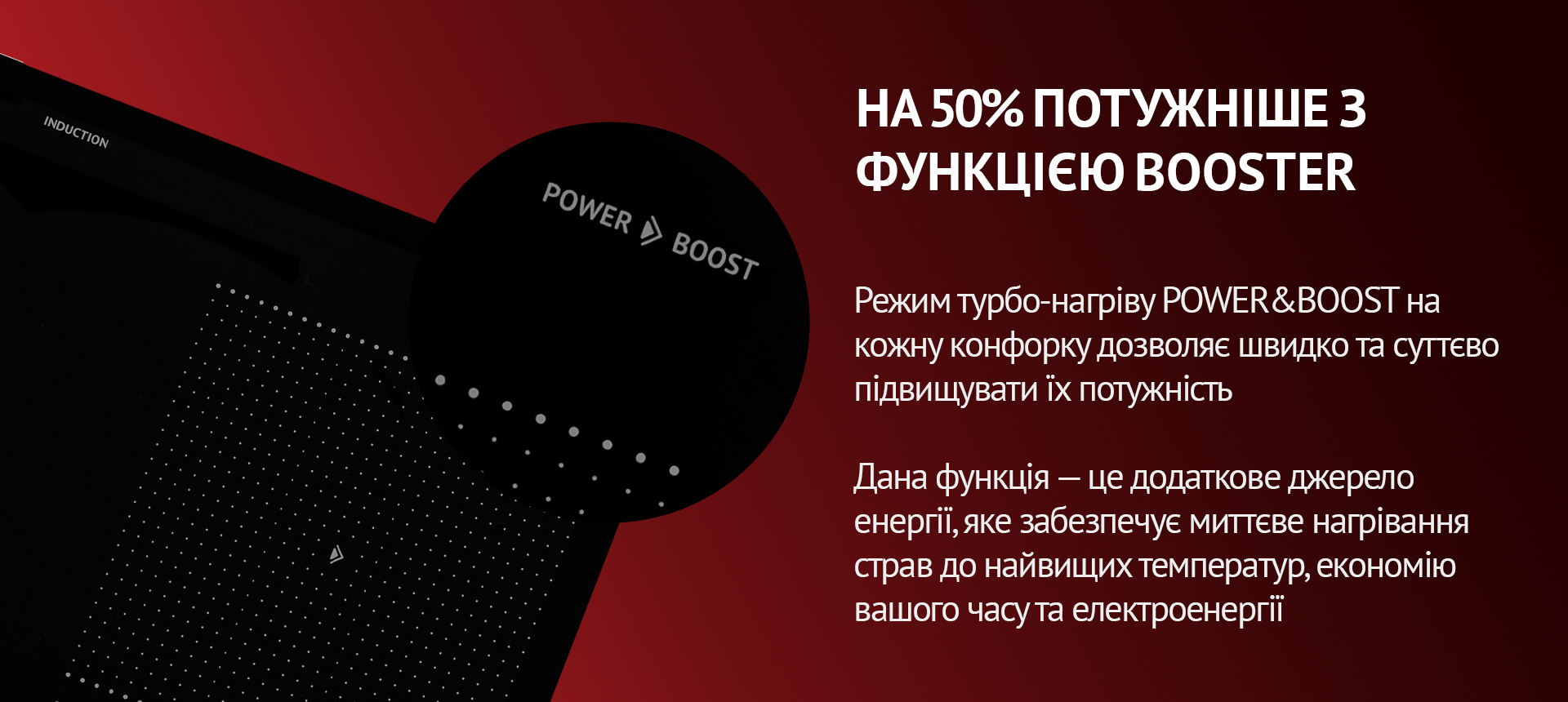 Режим турбо-нагріву POWER&BOOST на кожну конфорку дозволяє швидко та суттєво підвищувати їх потужність. Такна функція – це додаткове джерело енергії, яке забезпечує миттєве нагрівання страв до найвищих температур, економію вашого часу та електроенергії