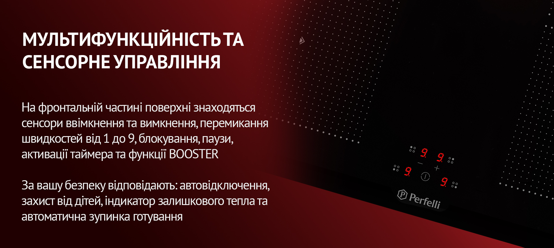 На фронтальній частині поверхні знаходяться сенсори ввімкнення та вимкнення, перемикання швидкостей від 1 до 9, блокування, паузи, активації таймера та функції BOOSTER. За вашу безпеку відповідають: автовідключення, захист від дітей, індикатор залишкового тепла та автоматична зупинка готування