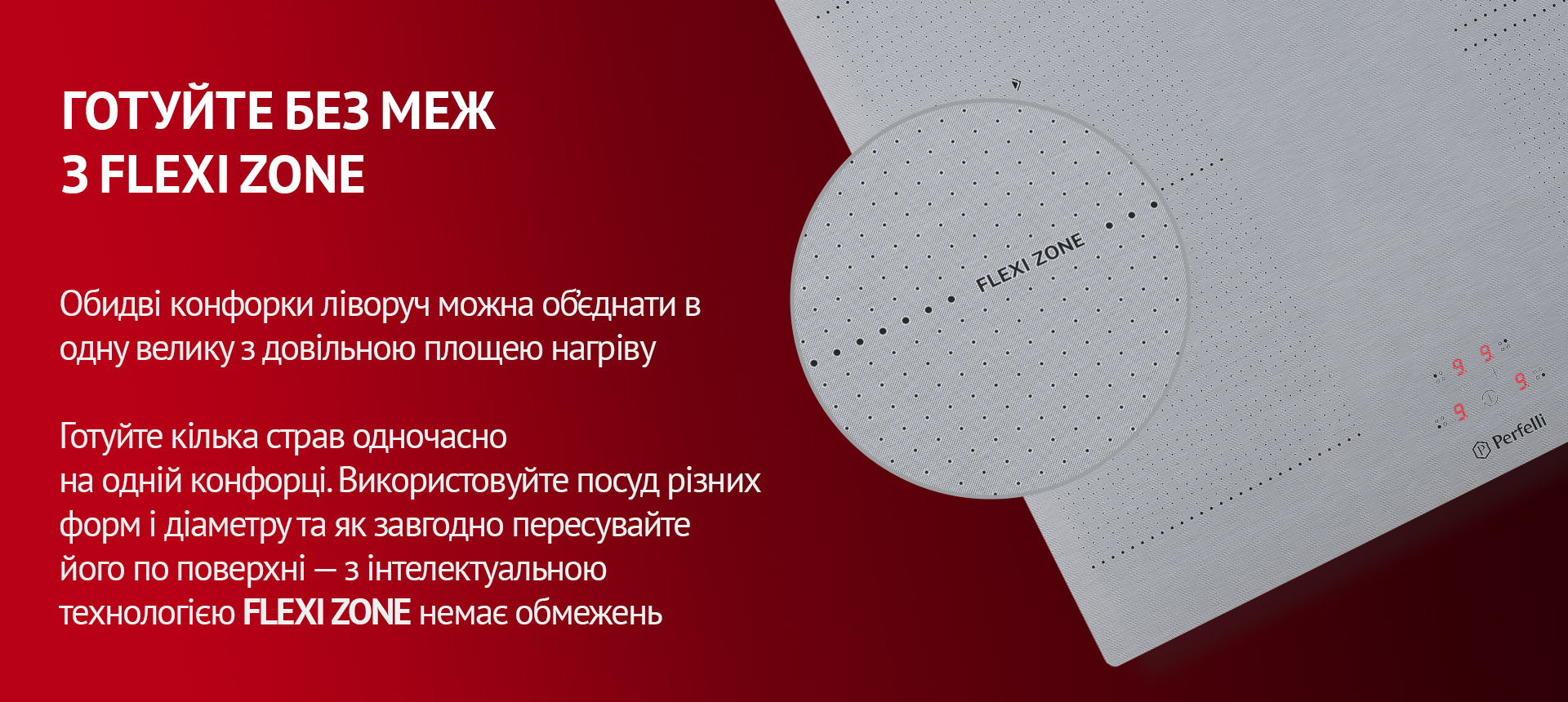 Обидві конфорки ліворуч можна об'єднати в одну велику з довільною площею нагріву. Готуйте кілька страв одночасно на одній конфорці. Використовуйте посуд різних форм і діаметру та як завгодно пересувайте його по поверхні – з інтелектуальною технологією FLEXI ZONE немає обмежень