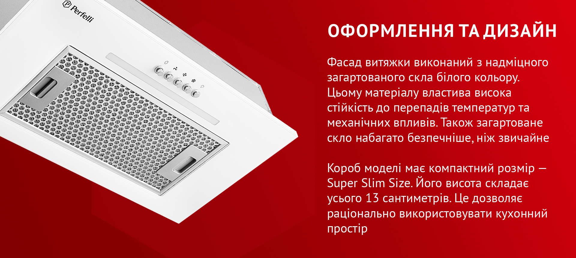 Фасад витяжки виконаний з надміцного загартованого скла білого кольору. Цьому матеріалу властива висока стійкість до перепадів температур та механічних впливів. Також загартоване скло набагато безпечніше, ніж звичайне. Короб моделі має компактний розмір – Super Slim Size. Його висота складає усього 13 сантиметрів. Це дозволяє раціонально використовувати кухонний простір