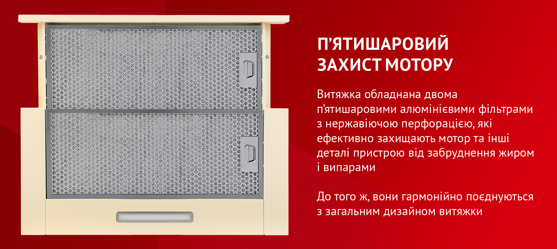 Витяжка обладнана двома п'ятишаровими алюмінієвими фільтрами з нержавіючою перфорацією, які ефективно захищають мотор та інші деталі пристрою від забруднення жиром і випарами. До того ж, вони гармонійно поєднуються з загальним дизайном витяжки