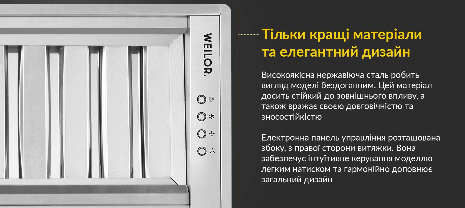 Високоякісна нержавіюча сталь робить вигляд моделі бездоганним. Цей матеріал досить стійкий до зовнішнього впливу, а також вражає своєю довговічністю та зносостійкістю. Електронна панель управління розташована збоку, з правої сторони витяжки. Вона забезпечує інтуїтивне керування моделлю легким натиском та гармонійно доповнює загальний дизайн