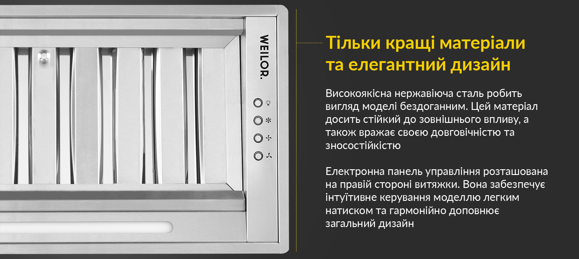 Високоякісна нержавіюча сталь робить вигляд моделі бездоганним. Цей матеріал досить стійкий до зовнішнього впливу, а також вражає своєю довговічністю та зносостійкістю. Електронна панель управління розташована на правій стороні витяжки. Вона забезпечує інтуїтивне керування моделлю легким натиском та гармонійно доповнює загальний дизайн
