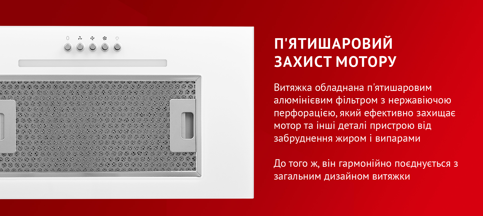 Витяжка обладнана п'ятишаровим алюмінієвим фільтром з нержавіючою перфорацією, який ефективно захищає мотор та інші деталі пристрою від забруднення жиром і випарами. До того ж, він гармонійно поєднується з загальним дизайном витяжки